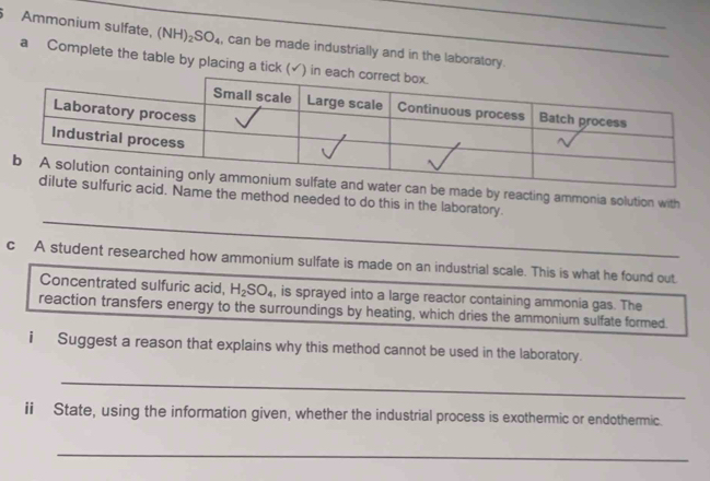 Ammonium sulfate, (1 NH)_2SO_4 , can be made industrially and in the laboratory. 
a Complete the table by placing a tick 
ade by reacting ammonia solution with 
me the method needed to do this in the laboratory. 
c A student researched how ammonium sulfate is made on an industrial scale. This is what he found out 
Concentrated sulfuric acid, H_2SO_4 , is sprayed into a large reactor containing ammonia gas. The 
reaction transfers energy to the surroundings by heating, which dries the ammonium sulfate formed. 
i Suggest a reason that explains why this method cannot be used in the laboratory. 
_ 
ii State, using the information given, whether the industrial process is exothermic or endothermic. 
_