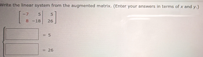 Write the linear system from the augmented matrix. (Enter your answers in terms of x and y.)
beginbmatrix -7&5&|&5 8&-18|&26endbmatrix
□ =5
□ =26