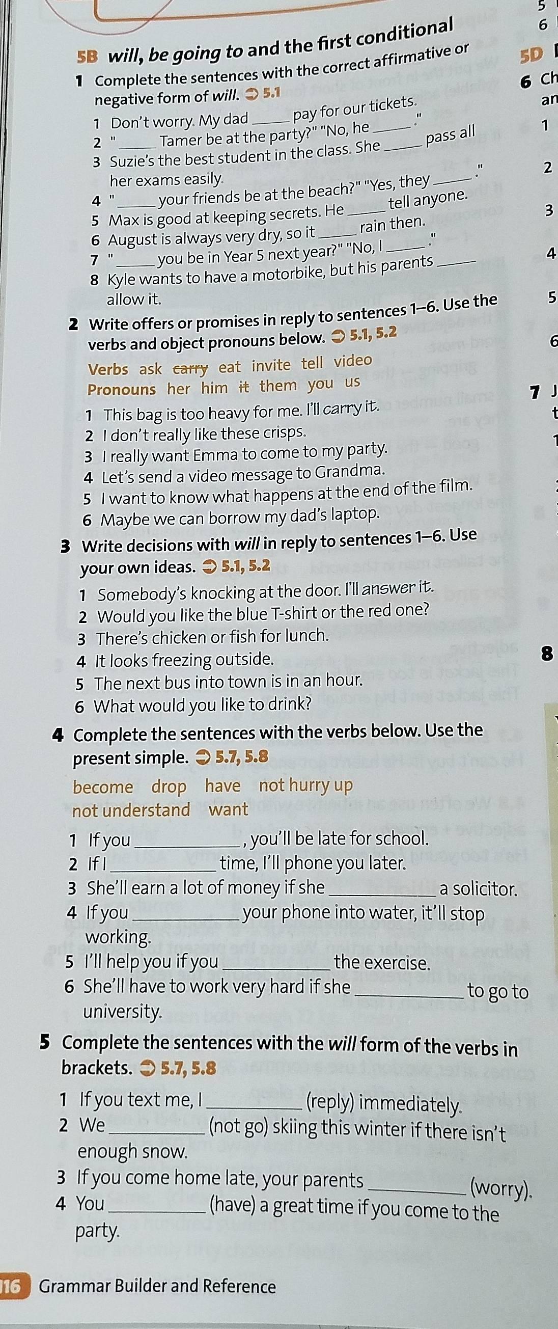 5B will, be going to and the first conditional
1 Complete the sentences with the correct affirmative or 5D
6 Ch
negative form of will. 3 5.1
1 Don't worry. My dad _pay for our tickets.
ar
2' _Tamer be at the party?" "No, he__
pass all 1
3 Suzie’s the best student in the class. She
her exams easily
_." 2
4 "_ your friends be at the beach?" "Yes, they
tell anyone.
5 Max is good at keeping secrets. He_
3
6 August is always very dry, so it_ rain then
_
7 " you be in Year 5 next year?" "No, I_
4
8 Kyle wants to have a motorbike, but his parents
allow it.
2 Write offers or promises in reply to sentences 1-6. Use the 5
verbs and object pronouns below. 〇 5.1, 5.2
6
Verbs ask carry eat invite tell video
Pronouns her him it them you us
1
1 This bag is too heavy for me. I'll carry it.
2 I don't really like these crisps.
3 I really want Emma to come to my party.
4 Let’s send a video message to Grandma.
5 I want to know what happens at the end of the film.
6 Maybe we can borrow my dad’s laptop.
3 Write decisions with will in reply to sentences 1-6. Use
your own ideas. ⊃ 5.1, 5.2
1 Somebody's knocking at the door. I'll answer it.
2 Would you like the blue T-shirt or the red one?
3 There’s chicken or fish for lunch.
4 It looks freezing outside.
8
5 The next bus into town is in an hour.
6 What would you like to drink?
4 Complete the sentences with the verbs below. Use the
present simple. ⊃ 5.7, 5.8
become drop have not hurry up
not understand want
1 If you_ , you’ll be late for school.
2 lf l_ time, I’ll phone you later.
3 She’ll earn a lot of money if she _a solicitor.
4 If you_  your phone into water, it'll stop
working.
5 I'll help you if you_ the exercise.
6 She’ll have to work very hard if she _to go to
university.
5 Complete the sentences with the will form of the verbs in
brackets. ⊙ 5.7, 5.8
1 If you text me, I _(reply) immediately.
2 We _(not go) skiing this winter if there isn’t
enough snow.
3 If you come home late, your parents_ (worry).
4 You _(have) a great time if you come to the
party.
6  Grammar Builder and Reference