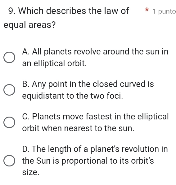 Which describes the law of * 1 punto
equal areas?
A. All planets revolve around the sun in
an elliptical orbit.
B. Any point in the closed curved is
equidistant to the two foci.
C. Planets move fastest in the elliptical
orbit when nearest to the sun.
D. The length of a planet's revolution in
the Sun is proportional to its orbit's
size.