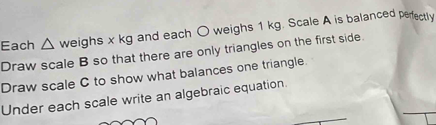 Each △ weis ghs =x kg and each O weighs 1 kg. Scale A is balanced perfectly 
Draw scale B so that there are only triangles on the first side. 
Draw scale C to show what balances one triangle. 
_ 
Under each scale write an algebraic equation.