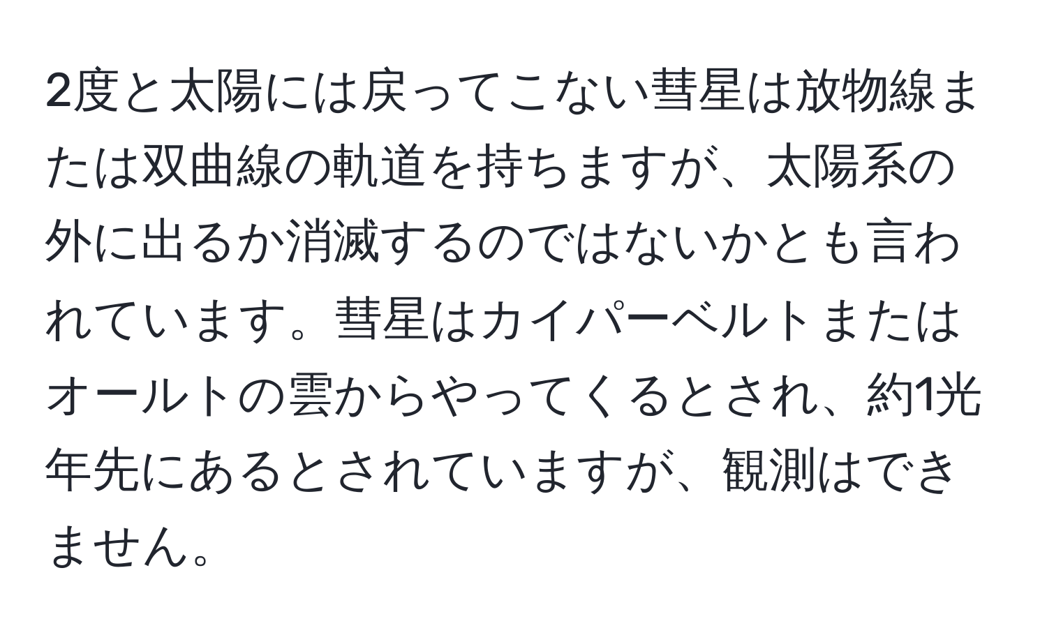 2度と太陽には戻ってこない彗星は放物線または双曲線の軌道を持ちますが、太陽系の外に出るか消滅するのではないかとも言われています。彗星はカイパーベルトまたはオールトの雲からやってくるとされ、約1光年先にあるとされていますが、観測はできません。