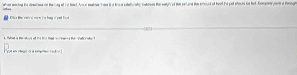 When reading the directions on the hag of pet foord. Anton realizes there is a linear retationship between the weight of the pet and the emount of food the pat should be fed Compets pars athrug 
lknw 
Click the lcon to view the bag of pel food 
a. What is the slope of the line that represents the retationship? 
(Type an integer or a simplified fraction.)