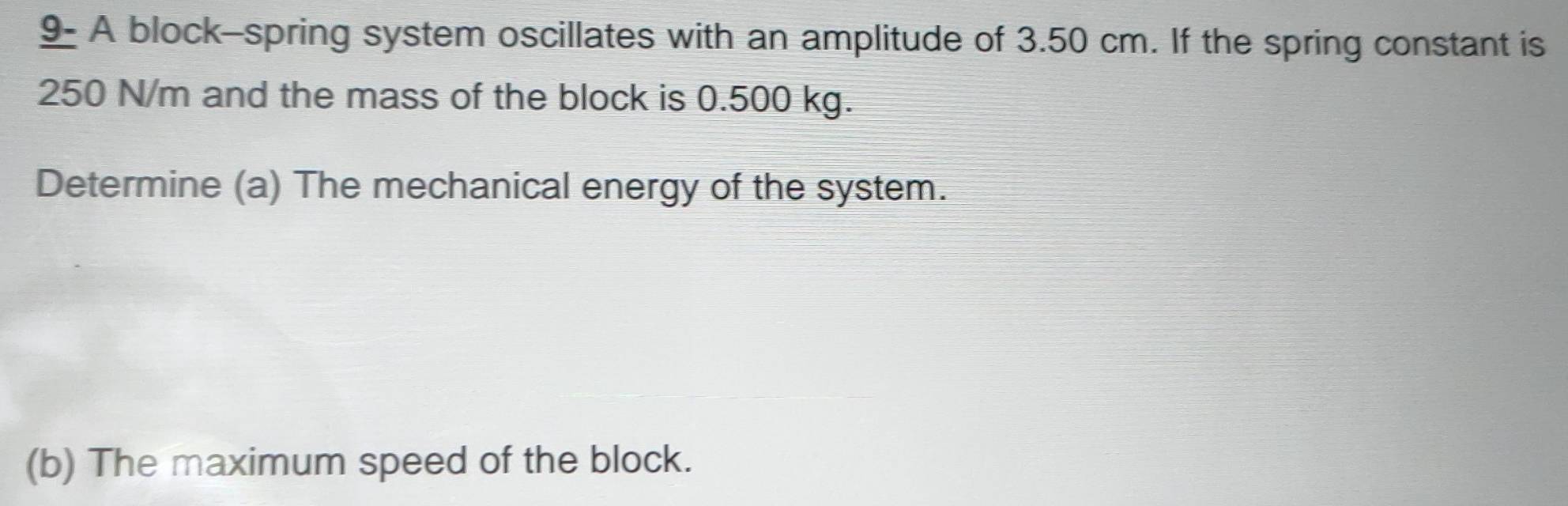 9- A block-spring system oscillates with an amplitude of 3.50 cm. If the spring constant is
250 N/m and the mass of the block is 0.500 kg. 
Determine (a) The mechanical energy of the system. 
(b) The maximum speed of the block.