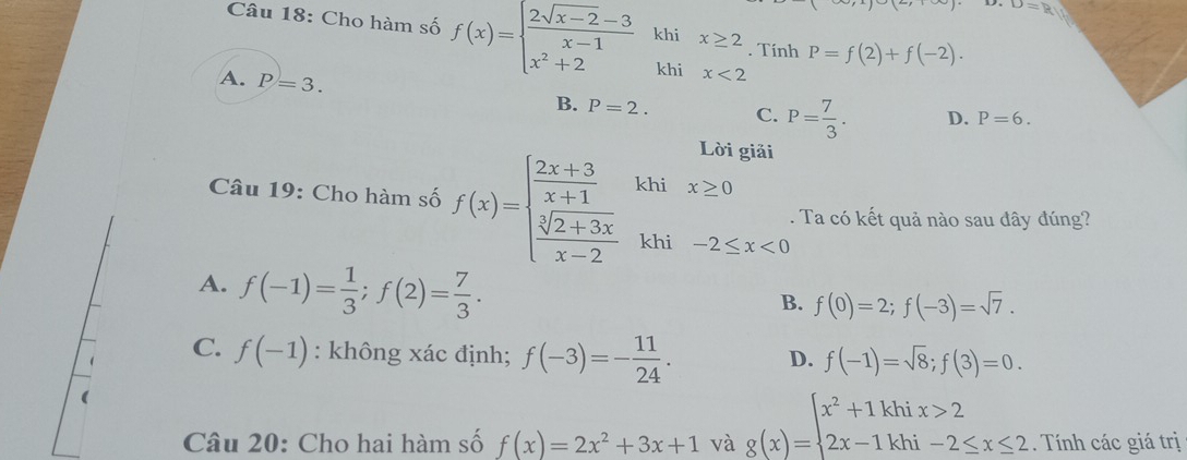 D=ay
Câu 18: Cho hàm số f(x)=beginarrayl  (2sqrt(x-2)-3)/x-1 khix≥ 2 x^2+2khix<2endarray.. Tính P=f(2)+f(-2).
A. P=3.
B. P=2. C. P= 7/3 . D. P=6. 
Lời giải
Câu 19: Cho hàm số f(x)=beginarrayl  (2x+3)/x+1   (sqrt[3](2+3x))/x-2 endarray. khi x≥ 0. Ta có kết quả nào sau đây đúng?
khi -2≤ x<0</tex>
A. f(-1)= 1/3 ; f(2)= 7/3 .
B. f(0)=2; f(-3)=sqrt(7).
C. f(-1) : không xác định; f(-3)=- 11/24 . D. f(-1)=sqrt(8); f(3)=0. 
Câu 20: Cho hai hàm số f(x)=2x^2+3x+1 và g(x)=beginarrayl x^2+1khix>2 2x-1khi-2≤ x≤ 2endarray.. Tính các giá trị