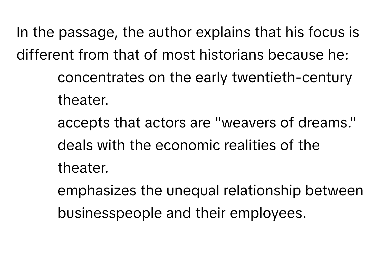 In the passage, the author explains that his focus is different from that of most historians because he:

1) concentrates on the early twentieth-century theater. 
2) accepts that actors are "weavers of dreams." 
3) deals with the economic realities of the theater. 
4) emphasizes the unequal relationship between businesspeople and their employees.