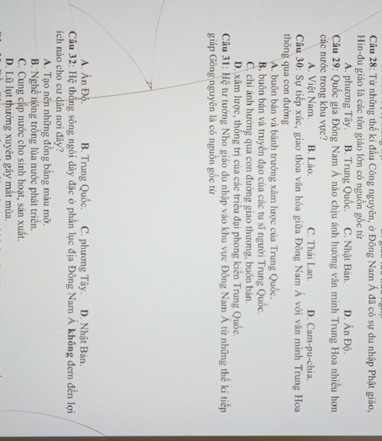 Từ những thế kỉ đầu Công nguyên, ở Đông Nam Á đã có sự du nhập Phật giáo,
Hin-đu giáo là các tôn giáo lớn có nguồn gốc từ
A. phương Tây. B. Trung Quốc. C. Nhật Bản. D. Ấn Độ.
Câu 29: Quốc gia Đông Nam Á nào chịu ảnh hưởng văn minh Trung Hoa nhiều hơn
các nước trong khu vực?
A. Việt Nam. B. Lào. C. Thái Lan. D. Cam-pu-chia.
Câu 30: Sự tiếp xúc, giao thoa văn hóa giữa Đông Nam Á với văn minh Trung Hoa
thông qua con đường
A. buôn bán và bành trướng xâm lược của Trung Quốc.
B. buôn bán và truyền đạo của các tu sĩ người Trung Quốc.
C, chỉ ảnh hưởng qua con đường giao thương, buôn bán.
D. xâm lược, thống trị của các triều đại phong kiển Trung Quốc.
Câu 31: Hệ tư tưởng Nho giáo du nhập vào khu vực Đông Nam Á từ những thế kỉ tiếp
giáp Gồng nguyên là có nguồn gốc từ
A. Ấn Độ. B. Trung Quốc. C. phương Tây. D. Nhật Bản.
Câu 32: Hệ thống sông ngòi dày đặc ở phần lục địa Đông Nam Á không đem đến lợi
ích nào cho cư dân nơi đây?
A. Tạo nên những đồng bằng màu mỡ.
B. Nghề nông trồng lúa nước phát triển.
C. Cung cấp nước cho sinh hoạt, sản xuất.
D. Lũ lụt thưởng xuyên gây mất mùa.
