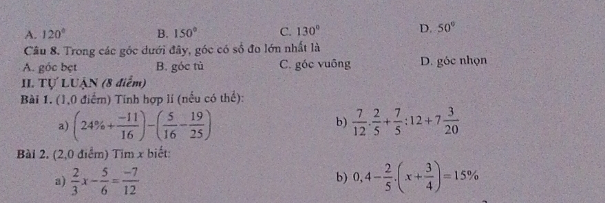 A. 120° B. 150° C. 130°
D. 50°
Câu 8. Trong các góc dưới đây, góc có số đo lớn nhất là
A. gỏc bẹt B. góc tù C. góc vuông D. góc nhọn
II. Tự LUẠN (8 điểm)
Bài 1. (1,0 điểm) Tính hợp lí (nếu có thể):
a) (24% + (-11)/16 )-( 5/16 - 19/25 )  7/12 . 2/5 + 7/5 :12+7 3/20 
b)
Bài 2. (2,0 điểm) Tim x biết:
a)  2/3 x- 5/6 = (-7)/12  0,4- 2/5 · (x+ 3/4 )=15%
b)