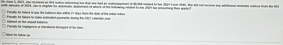 On June 3, 2023, Jan received an IRS notice informing her that she had an underpayment of $8,000 related to her 2021 Form 1040. She did not receive any additional reminder notices from the IRS
until January of 2024. Jan is eligible for automatic abatement of which of the following related to her 2021 tax (assuming they apply)?
Penalty for failure to pay the balance due within 21 days from the date of the initial notice
Penalty for failure to make estimated payments during the 2021 calendar year
Interest on the unpaid balance.
Penalty for negligence or intentional disregard of tax laws.
Mark for follow up