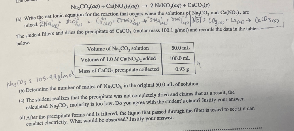 he oa
Na_2CO_3(aq)+Ca(NO_3)_2(aq)to 2NaNO_3(aq)+CaCO_3(s)
(a) Write the net ionic equation for the reaction that occurs when the solutions of Na_2CO_3 and Ca(NO_3)_2 are
mixed.
The student filters and dries the precipitate of CaCO_3 (molar mass 100.1 g/mol) and records the data in the table
below.
(b) Determine the number of moles of Na_2CO_3 in the original 50.0 mL of solution.
(c) The student realizes that the precipitate was not completely dried and claims that as a result, the
calculated Na_2CO_3 molarity is too low. Do you agree with the student’s claim? Justify your answer.
(d) After the precipitate forms and is filtered, the liquid that passed through the filter is tested to see if it can
conduct electricity. What would be observed? Justify your answer.