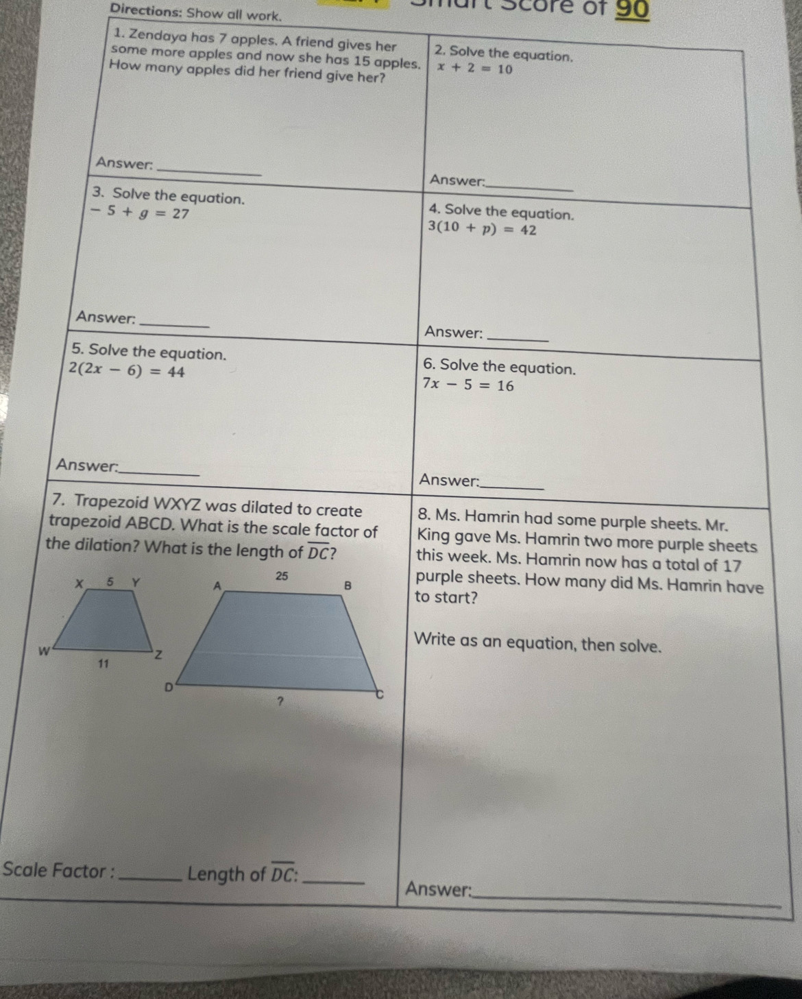 Score of 90 
Directions: Show all work. 
1. Zendaya has 7 apples. A friend gives her 2. Solve the equation. 
some more apples and now she has 15 apples. x+2=10
How many apples did her friend give her? 
_ 
Answer: 
_ 
Answer: 
3. Solve the equation. 4. Solve the equation.
-5+g=27 I
3(10+p)=42
Answer: _Answer:_ 
5. Solve the equation. 6. Solve the equation.
2(2x-6)=44
7x-5=16
Answer:_ Answer:_ 
7. Trapezoid WXYZ was dilated to create 8. Ms. Hamrin had some purple sheets. Mr. 
trapezoid ABCD. What is the scale factor of King gave Ms. Hamrin two more purple sheets 
the dilation? What is the length of overline DC this week. Ms. Hamrin now has a total of 17
purple sheets. How many did Ms. Hamrin have 
to start? 
Write as an equation, then solve. 
Scale Factor : _Length of overline DC : _ 
_ 
Answer: