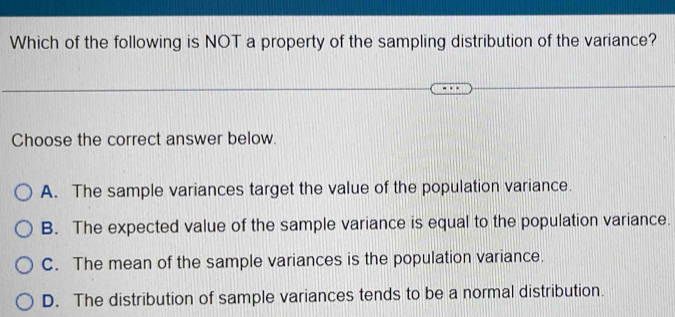 Which of the following is NOT a property of the sampling distribution of the variance?
Choose the correct answer below.
A. The sample variances target the value of the population variance.
B. The expected value of the sample variance is equal to the population variance.
C. The mean of the sample variances is the population variance.
D. The distribution of sample variances tends to be a normal distribution.