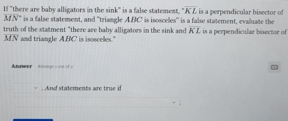 If "there are baby alligators in the sink" is a false statement, ''overline KL is a perpendicular bisector of
overline (MN)° is a false statement, and "triangle ABC is isosceles'' is a false statement, evaluate the
 truth/MN  of the statment "there are baby alligators in the sink and overline KL is a perpendicular bisector of 
and triangle ABC is isosceles." 
Answer Astemp; 1 out of 2 
. And statements are true if