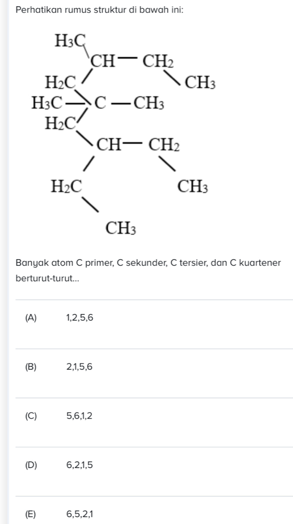 Perhatikan rumus struktur di bawah ini:
Banyak atom C primer, C sekunder, C tersier, dan C kuartener
berturut-turut...
(A)€ 1,2,5,6
(B) 2,1,5,6
(C) 5,6,1,2
(D) 6,2,1,5
(E) 6,5,2,1