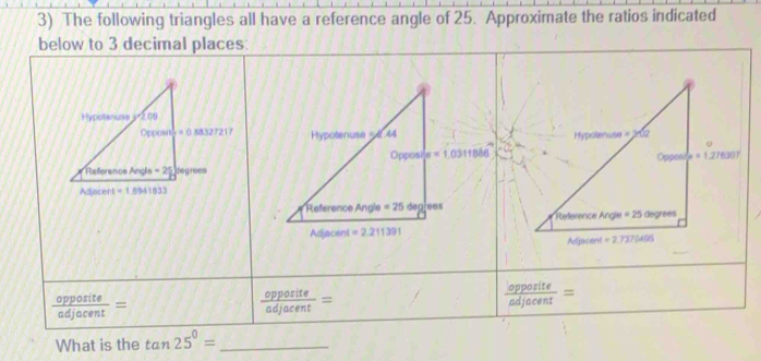 The following triangles all have a reference angle of 25. Approximate the ratios indicated
below to 3 decimal places:

π =1.0311886

 opposite/adjacent =
 opposite/adjacent =
 opposite/adjacent =
What is the tan 25°= _