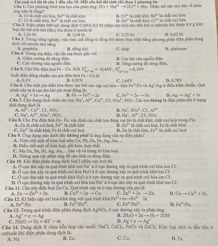 Thí sinh trả lời từ câu 1 đến câu 18. Mỗi câu hỏi thí sinh chỉ chọn 1 phương án.
Câu 1. Cho phương trình hóa học của phản ứng: 2Cr+3Sn^(2+)to 2Cr^(3+)+3Sn 1 Nhận xét nào sau đây về phản
ứng trên là đúng?
A. Cr là chất oxi hóa, Sn^(2+) là chất khử. B. Cr^(3+)la chất khử, Sn^(2+)la chất oxi hóa.
C. Cr là chất khử, Sn^(2+)la chất oxi hóa. D. Sn^(2+) là chất khử, Cr^(3+)la chất oxi hóa.
Câu 2. Điện phân 500 mL dung dịch CuSO_40,2M (điện cực trơ) cho đến khi ở cathode thu được 6,4 g kim
loại thì thể tích khí (đkc) thu được ở anode là
A. 1,24 lít. B. 2,48 lít. C. 3,72 lít. D. 0,62 lít.
Câu 3. Trong công nghiệp, việc tinh chế đồng từ đồng thô được thực hiện bằng phương pháp điện phân dung
dịch với anode làm bằng
A. graphite. B. đồng thô. C. thép. D. platinum.
Câu 4. Trong mạ điện, vật cần mạ được gắn với
A. Giảm cường độ dòng điện. B. Cực âm của nguồn điện
C. Cực dương của nguồn điện. D. Tăng cường độ dòng điện.
Câu 5. Cho Pin điện hoá Fe -C u. Biết E_Fe^(2+)/Fe^0=-0,44V;E_Cu^(2+)/Cu^0=0,34V
Suất điện động chuẩn của pin điện hoá F -Cu là
A. 0,1V B. 0,92V C. 1,66V D. 0,78V
Câu 6. Cho một pin điện hóa được tạo bởi các cặp oxi hóa - khử Fe^(2+)/Fe và Ag^+/Ag ở điều kiện chuẩn. Quá
trình xảy ra ở cực âm khi pin hoạt động là:
A. Ag^++1eto Ag B. Fe to Fe^(2+)+2e C. Fe^(2+)+2eto Fe D. Agto Ag^++1e
Câu 7. Cho dung dịch chứa các ion: Na^+,Al^(3+),Cu^(2+),Cl^-,SO_4^((2-),NO_3^- * Các ion không bị điện phân khi ở trạng
thái dung dịch là
A. Al^3+),Cu^(2+),Cl^-,NO_3^(-. B. Na^+),SO_4^((2-),Cl^-),Al^(3+).
C. Na^+,Al^(3+),SO_4^((2-),NO_3^-. D. Na^+),Al^(3+),Cl^-,NO_3^(-.
Câu 8. Cho Pin điện hoá Zn- Fe, xác định các chất ion đóng vai trò là chất khử, chất oxi hoá trong Pin:
A. Zn là chất oxi hoá, Fe^2+) là chất khử B. Zn^(2+)la chất oxi hoá, Fe là chất khử
C. Zn^(2+)la chất khử, Fe là chất oxi hoá D. Zn là chất khử, Fe^(2+) là chất oxi hoá
Câu 9. Ứng dụng nào dưới đây không phải là ứng dụng của sự điện phân?
A. Tinh chế một số kim loại như Cu, Pb, Zn, Fe, Ag, Au,…
B. Điều chế một số kim loại, phi kim, hợp chất.
C. Mạ Zn, Sn, Ni, Ag, Au,… bảo vệ và trang trí kim loại.
D. Thông qua các phản ứng để sản sinh ra dòng điện.
Câu 10. Khi điện phân dung dịch NaCl (điện cực trơ) thì
A. Ở cực âm xảy ra quá trình khử ion Na^+ à ở cực dương xảy ra quá trình oxi hóa ion Cl.
B. Ở cực âm xảy ra quá trình oxi hóa H_2O à ở cực dương xảy ra quá trình khử ion Cl .
C. Ở cực âm xảy ra quá trình khử H_2O à ở cực dương xảy ra quá trình oxi hóa ion Cl.
D. Ở cực dương xảy ra quá trình oxi hóa ion Na^+ à ở cực âm xảy ra quá trình khử ion Cl.
Câu 11. Cho pin điện hoá Zi -Cu. Quá trình xảy ra ở cưc dương của pin là
A. Znto Zn^(2+)+2e. B. Cu^(2+)+2eto Cu. C. Zn^(2+)+2eto Zn. D. Cuto Cu^(2+)+2e.
Câu 12. Kí hiệu cặp oxi hoá-khử ứng với quá trình khử: Fe^(3+)+1eto Fe^(2+) là:
A. Fe^(2+)/Fe. B. Fe^(2+)/Fe^(3+). C. Fe^(3+)/Fe^(2+). D. Fe^(3+)/Fe.
Câu 13. Trong quá trình điện phân dung dịch AgNO_3 :, ở cực dương xảy ra phản ứng
A. Ag^++eto Ag B. 2H_2O+2eto H_2+2OH^-
C. 2H_2Oto O_2+4H^++4e D. Ag+eto Ag^+
Câu 14. Dung dịch X chứa hỗn hợp các muối: NaCl, CuCl_2 2, FeCl₃ và Z _nCl_2 2. Kim loại tách ra đầu tiên ở
cathode khi điện phân dung dịch là:
A. Na B. Zn. C. Cu. D. Fe.