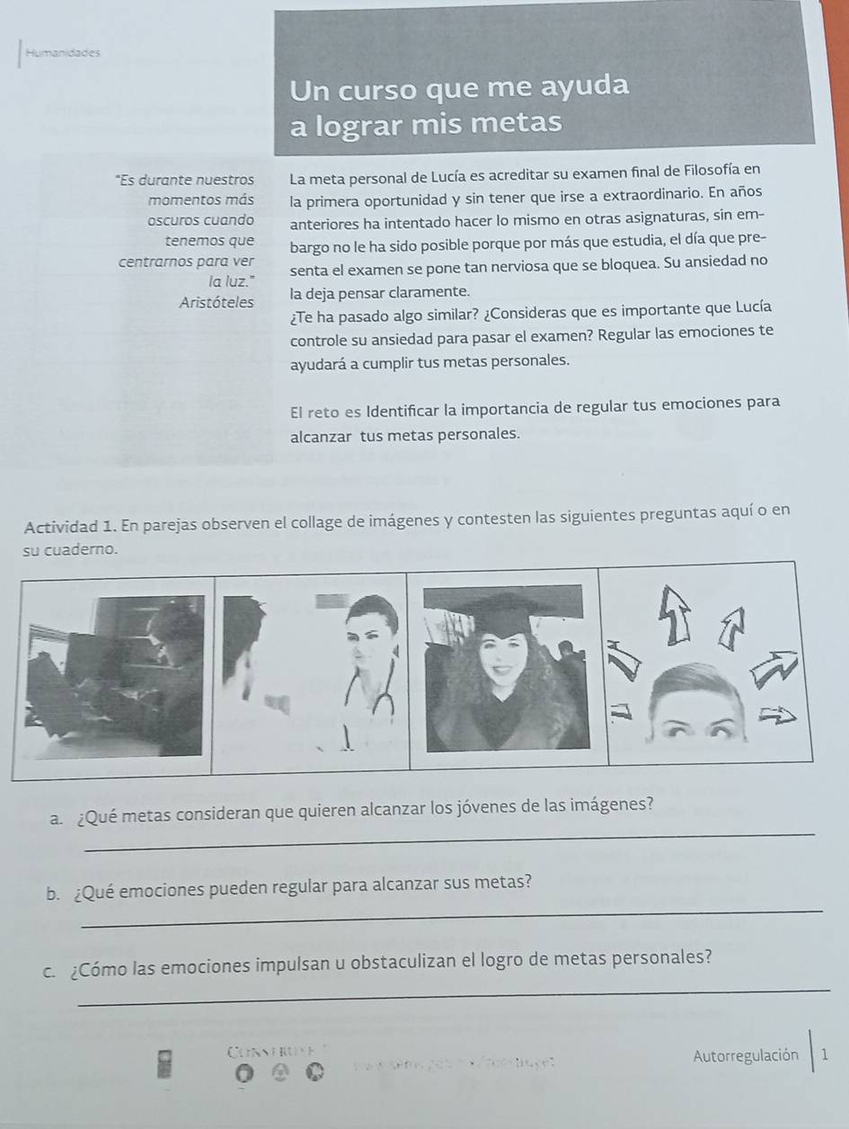 Humanidades 
Un curso que me ayuda 
a lograr mis metas 
"Es durante nuestros La meta personal de Lucía es acreditar su examen final de Filosofía en 
momentos más la primera oportunidad y sin tener que irse a extraordinario. En años 
oscuros cuando anteriores ha intentado hacer lo mismo en otras asignaturas, sin em- 
tenemos que bargo no le ha sido posible porque por más que estudia, el día que pre- 
centrarnos para ver senta el examen se pone tan nerviosa que se bloquea. Su ansiedad no 
la luz." 
Aristóteles la deja pensar claramente. 
¿Te ha pasado algo similar? ¿Consideras que es importante que Lucía 
controle su ansiedad para pasar el examen? Regular las emociones te 
ayudará a cumplir tus metas personales. 
El reto es Identificar la importancia de regular tus emociones para 
alcanzar tus metas personales. 
Actividad 1. En parejas observen el collage de imágenes y contesten las siguientes preguntas aquí o en 
su cuaderno. 
_ 
a ¿Qué metas consideran que quieren alcanzar los jóvenes de las imágenes? 
_ 
b. ¿Qué emociones pueden regular para alcanzar sus metas? 
_ 
c. ¿Cómo las emociones impulsan u obstaculizan el logro de metas personales? 
Conseruse 
Autorregulación 1