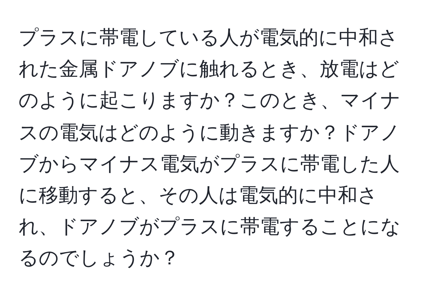 プラスに帯電している人が電気的に中和された金属ドアノブに触れるとき、放電はどのように起こりますか？このとき、マイナスの電気はどのように動きますか？ドアノブからマイナス電気がプラスに帯電した人に移動すると、その人は電気的に中和され、ドアノブがプラスに帯電することになるのでしょうか？