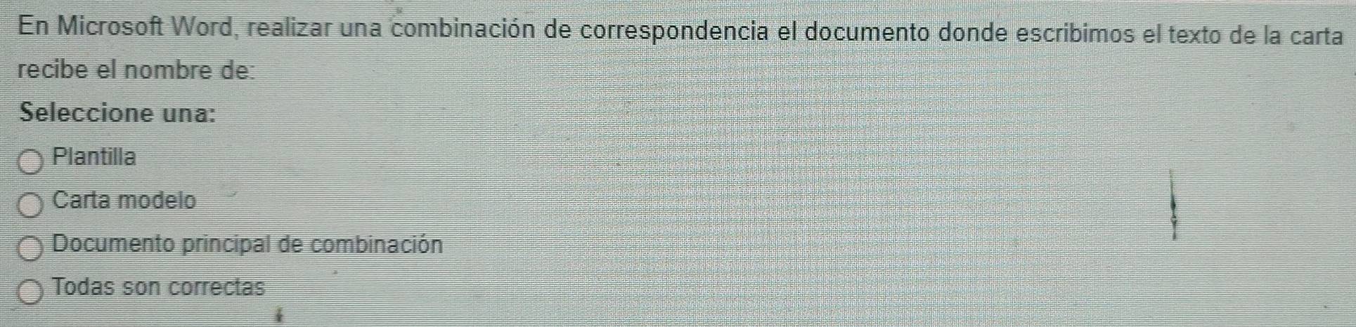 En Microsoft Word, realizar una combinación de correspondencia el documento donde escribimos el texto de la carta
recibe el nombre de:
Seleccione una:
Plantilla
Carta modelo
Documento principal de combinación
Todas son correctas