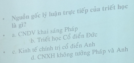 Nguồn gốc lý luận trực tiếp của triết học
là gì?
a. CNDV khai sáng Pháp
b. Triết học Cổ điển Đức
c. Kinh tế chính trị cổ điển Anh
d. CNXH không tưởng Pháp và Anh