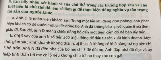 Em hãy nhận xét hành vi của chủ thể trong các trường hợp sau và cho
biết nếu là chū thể đó, em sẽ làm gì để thực hiện đúng nghĩa vụ tôn trọng
tài sản của người khác.
a. Anh D là nhân viên khách sạn. Trong một lần khi đang dọn phòng, anh phát
hiện khách có để quên một chiếc đồng hồ. Anh đã không báo lại với quản lí mà đem
giấu đi. Sau đó, anh D mang chiếc đồng hồ đến một tiệm cầm đồ để bán lấy tiền.
b. Chị S vay của anh N số tiền 500 triệu đồng để đầu tư sản xuất kinh doanh. Một
thời gian sau, kinh doanh không thành, bị thua lỗ, không có khả năng trả nợ nên chị
S bỏ trốn. Anh N đã đến nhà của bố mẹ chị S để đòi nợ. Anh đập phá đồ đạc và uy
hiếp tinh thần bố mẹ chị S nếu không chịu trả nợ thay cho con gái.