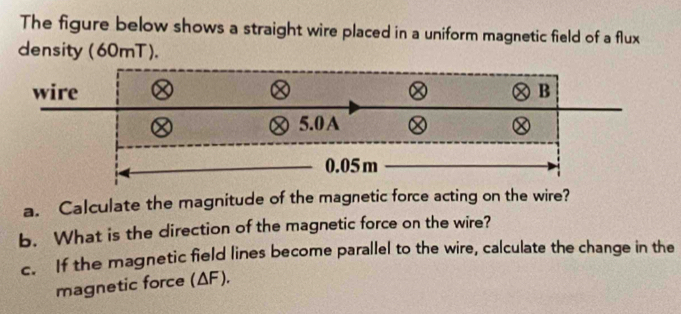 The figure below shows a straight wire placed in a uniform magnetic field of a flux 
density (60mT). 
wire B
5.0 A
0.05 m
a. Calculate the magnitude of the magnetic force acting on the wire? 
b. What is the direction of the magnetic force on the wire? 
c. If the magnetic field lines become parallel to the wire, calculate the change in the 
magnetic force (ΔF).