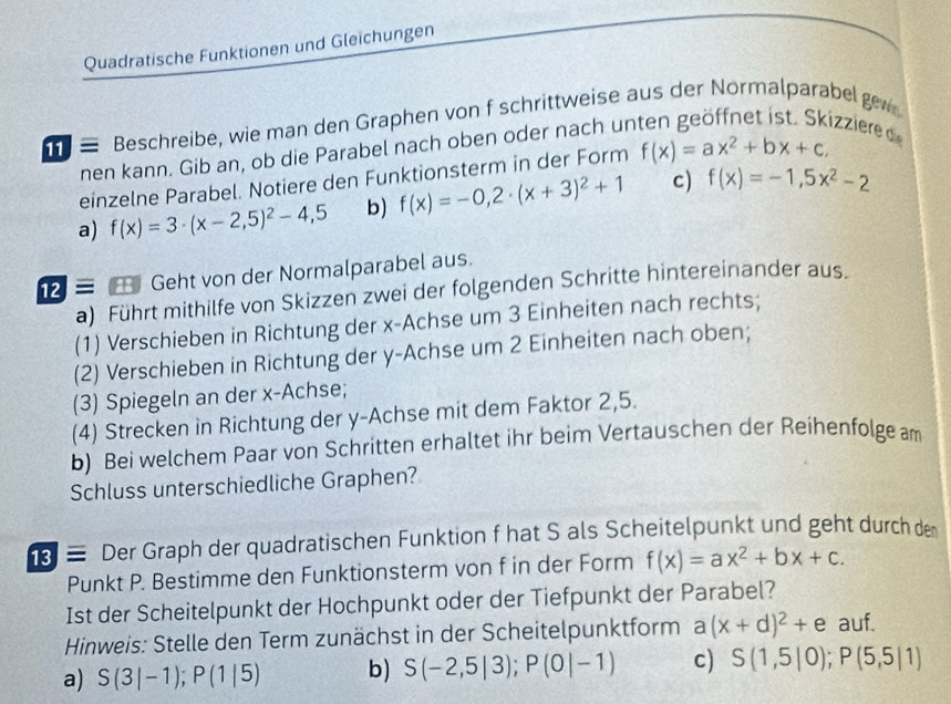 Quadratische Funktionen und Gleichungen
≡ Beschreibe, wie man den Graphen von f schrittweise aus der Normalparabel gew
nen kann. Gib an, ob die Parabel nach oben oder nach un
izzière de
einzelne Parabel. Notiere den Funktionsterm in der Form f(x)=ax^2+bx+c,
a) f(x)=3· (x-2,5)^2-4,5 b) f(x)=-0,2· (x+3)^2+1 c) f(x)=-1,5x^2-2
≡ Geht von der Normalparabel aus.
a) Führt mithilfe von Skizzen zwei der folgenden Schritte hintereinander aus.
(1) Verschieben in Richtung der x-Achse um 3 Einheiten nach rechts;
(2) Verschieben in Richtung der y-Achse um 2 Einheiten nach oben;
(3) Spiegeln an der x-Achse;
(4) Strecken in Richtung der y-Achse mit dem Faktor 2,5.
b) Bei welchem Paar von Schritten erhaltet ihr beim Vertauschen der Reihenfolge am
Schluss unterschiedliche Graphen?
≡ Der Graph der quadratischen Funktion f hat S als Scheitelpunkt und geht durch den
Punkt P. Bestimme den Funktionsterm von f in der Form f(x)=ax^2+bx+c.
Ist der Scheitelpunkt der Hochpunkt oder der Tiefpunkt der Parabel?
Hinweis: Stelle den Term zunächst in der Scheitelpunktform a(x+d)^2+e auf.
a) S(3|-1);P(1|5) b) S(-2,5|3);P(0|-1) c) S(1,5|0);P(5,5|1)