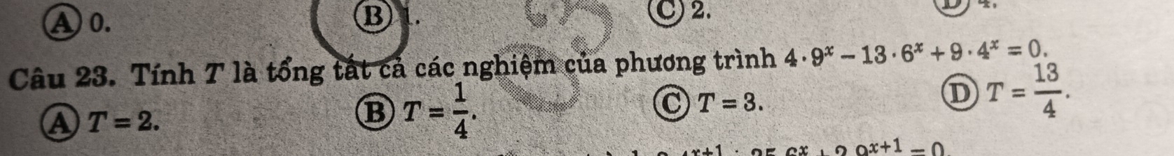 B
A 0. C) 2.
Câu 23. Tính 7 là tổng tất cả các nghiệm của phương trình 4· 9^x-13· 6^x+9· 4^x=0.
D T= 13/4 .
a T=2.
B T= 1/4 .
C T=3.
2bigcirc x+1=0