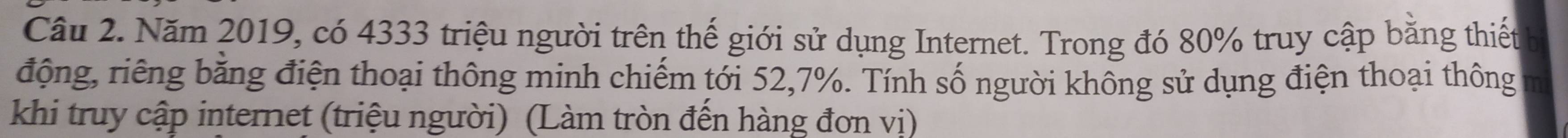 Năm 2019, có 4333 triệu người trên thế giới sử dụng Internet. Trong đó 80% truy cập bằng thiết 
động, riêng băng điện thoại thông minh chiếm tới 52, 7%. Tính số người không sử dụng điện thoại thông m 
khi truy cập internet (triệu người) (Làm tròn đến hàng đơn vị)