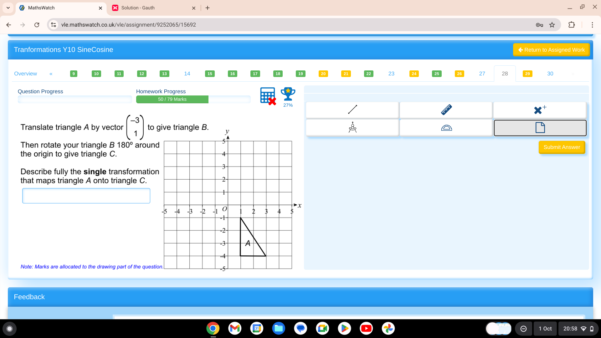 MathsWatch
+
vle.mathswatch.co.uk/vle/assignment/9252065/15692 O
Tranformations Y10 SineCosine ◆ Return to Assigned Work
Overview 14 23 27 28 30
Question Progress Homework Progress
50 / 79 Marks
2
Translate triangle A by vector beginpmatrix -3 1endpmatrix to give triangle B.
Then rotate your triangle B 180° aroun
Submit Answer
the origin to give triangle C.
Describe fully the single transformatio
that maps triangle A onto triangle C.
Note: Marks are allocated to the drawing part of the quest
Feedback
1 Oct 20:58