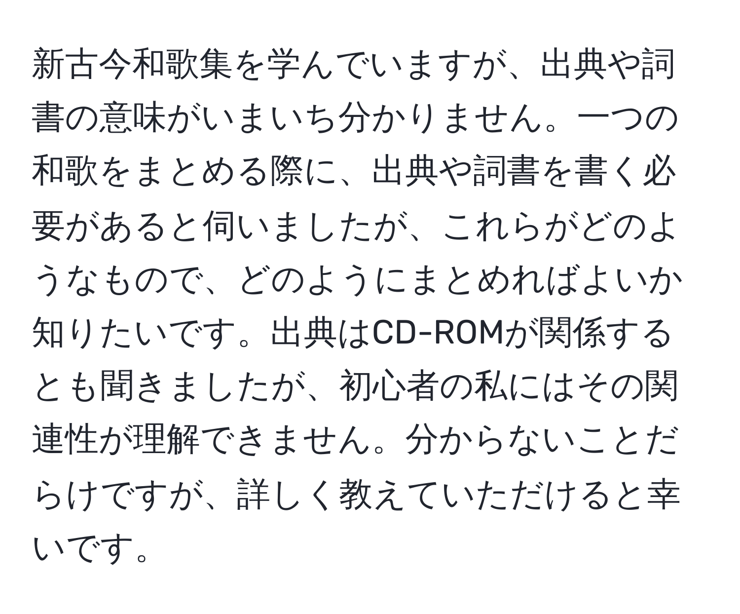 新古今和歌集を学んでいますが、出典や詞書の意味がいまいち分かりません。一つの和歌をまとめる際に、出典や詞書を書く必要があると伺いましたが、これらがどのようなもので、どのようにまとめればよいか知りたいです。出典はCD-ROMが関係するとも聞きましたが、初心者の私にはその関連性が理解できません。分からないことだらけですが、詳しく教えていただけると幸いです。