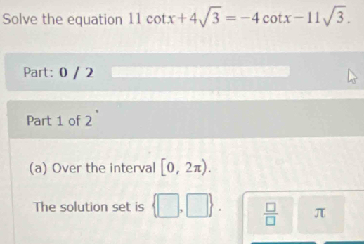 Solve the equation 11 11cot x+4sqrt(3)=-4cot x-11sqrt(3). 
Part: 0 / 2
Part 1 of 2
(a) Over the interval [0,2π ). 
The solution set is +  □ /□   π