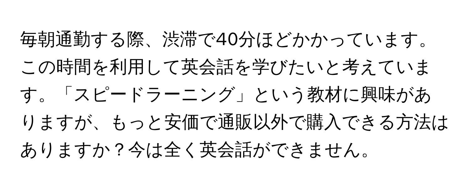 毎朝通勤する際、渋滞で40分ほどかかっています。この時間を利用して英会話を学びたいと考えています。「スピードラーニング」という教材に興味がありますが、もっと安価で通販以外で購入できる方法はありますか？今は全く英会話ができません。