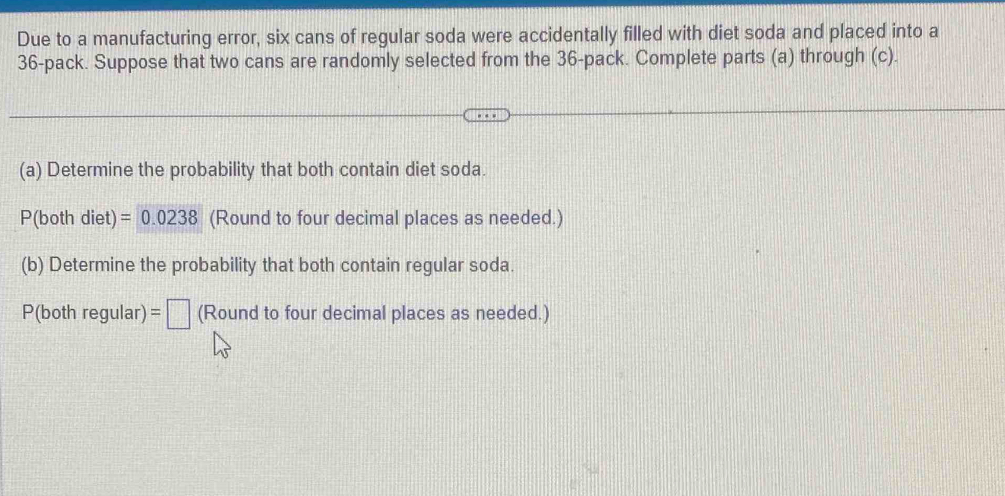 Due to a manufacturing error, six cans of regular soda were accidentally filled with diet soda and placed into a
36 -pack. Suppose that two cans are randomly selected from the 36 -pack. Complete parts (a) through (c). 
(a) Determine the probability that both contain diet soda.
P(both diet) =0.0238 (Round to four decimal places as needed.) 
(b) Determine the probability that both contain regular soda.
P(bothregular) : =□ (Round to four decimal places as needed.)