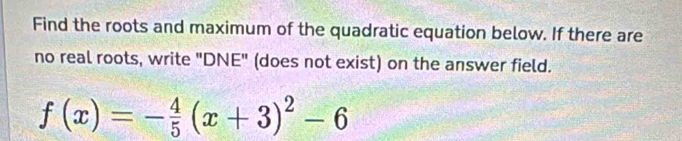 Find the roots and maximum of the quadratic equation below. If there are 
no real roots, write "DNE" (does not exist) on the answer field.
f(x)=- 4/5 (x+3)^2-6