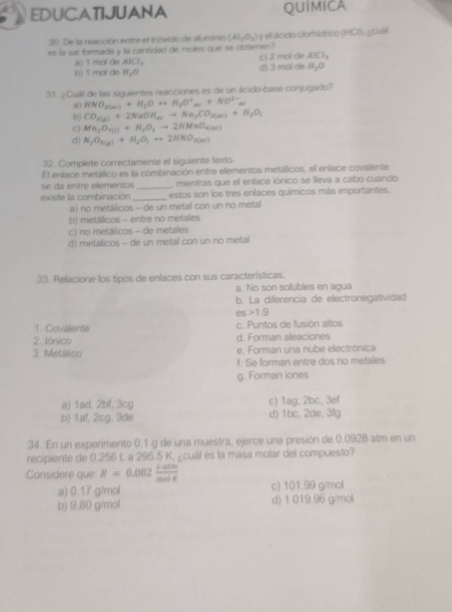 EDUCATIJUANA QUIMICA
30. De la reacción entre el trióvido de aluminio (Al_2O_3) y el ácido clorhídrico (HCI), ¿ cuál
es la sai formada y la cantidad de moles que se obtienen?
a) 1 mol de AlCl_3 c) 2 mol de AICl_3
b) 1 mol de H_aO d) 3 mol de H_2O
31. ¿ Cuál de las siguientes reacciones es de un ácido-base conjugado?
) HNO_2(mr)+H_2Oto H_3O^+_ar+NO^(2-)_ar
b) CO_2(g)+2NaOH_m(to Na_2CO_3(g)+H_2O_3
C) Mn_2O_3(l)+H_2O_3to 2HMnO_6(nL)
d) N_2O_5(g)+H_2O_4rightarrow 2HNO_3(g)
32. Complete correctamente el siguiente texto.
El enlace metálico es la combinación entre elementos metálicos, el enlace covalente
se dá entre elementos _, mientras que el enlace iónico se lleva a cabo cuando
existe la combinación _estos son los tres enlaces químicos más importantes.
a) no metálicos - de un metal con un no metal
b) metálicos - entre no metales
c) no metálicos - de metales
d) metálicos - de un metal con un no metal
33. Relacione los tipos de enlaces con sus características.
a. No son solubles en agua
b. La diferencia de electronegatividad
es 1.9
1. Covalente c. Puntos de fusión altos
2. Iónico d. Forman aleaciones
3. Metálico e. Forman una nube electrónica
f. Se forman entre dos no metales
g. Forman lones
a) 1ad, 2bf, 3cg c) 1ag, 2bc, 3ef
b) 1af, 2cg, 3de d) 1bc, 2de, 3fg
34. En un experimento 0.1 g de una muestra, ejerce una presión de 0.0928 alm en un
recipiente de 0.256 L a 295.5 K, ¿cuál es la masa molar del compuesto?
Considere que: R=0.082 Liatm/molK 
a) 0.17 g/mol c) 101.99 g/mol
b) 9.80 g/mal d) 1 019.96 g/mol