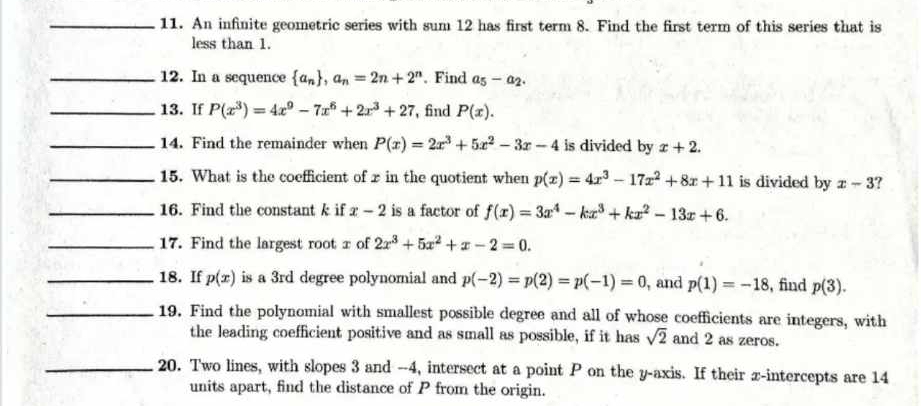 An infinite geometric series with sum 12 has first term 8. Find the first term of this series that is 
less than 1. 
_12. In a sequence  a_n , a_n=2n+2^n. Find a_5-a_2. 
_13. If P(x^3)=4x^9-7x^6+2x^3+27 , find P(x). 
_14. Find the remainder when P(x)=2x^3+5x^2-3x-4 is divided by x+2. 
_15. What is the coefficient of x in the quotient when p(x)=4x^3-17x^2+8x+11 is divided by x-3 ? 
_16. Find the constant k if x-2 is a factor of f(x)=3x^4-kx^3+kx^2-13x+6. 
_17. Find the largest root x of 2x^3+5x^2+x-2=0. 
_18. If p(x) is a 3rd degree polynomial and p(-2)=p(2)=p(-1)=0 , and p(1)=-18 , find p(3). 
_19. Find the polynomial with smallest possible degree and all of whose coefficients are integers, with 
the leading coefficient positive and as small as possible, if it has sqrt(2) and 2 as zeros. 
_20. Two lines, with slopes 3 and - -4, intersect at a point P on the y-axis. If their x-intercepts are 14
units apart, find the distance of P from the origin.