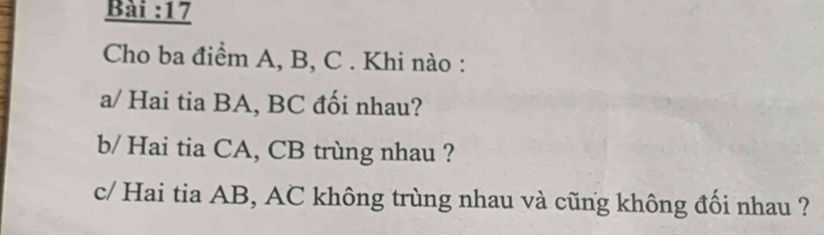 Bài :17 
Cho ba điểm A, B, C. Khi nào : 
a/ Hai tia BA, BC đối nhau? 
b/ Hai tia CA, CB trùng nhau ? 
c/ Hai tia AB, AC không trùng nhau và cũng không đối nhau ?