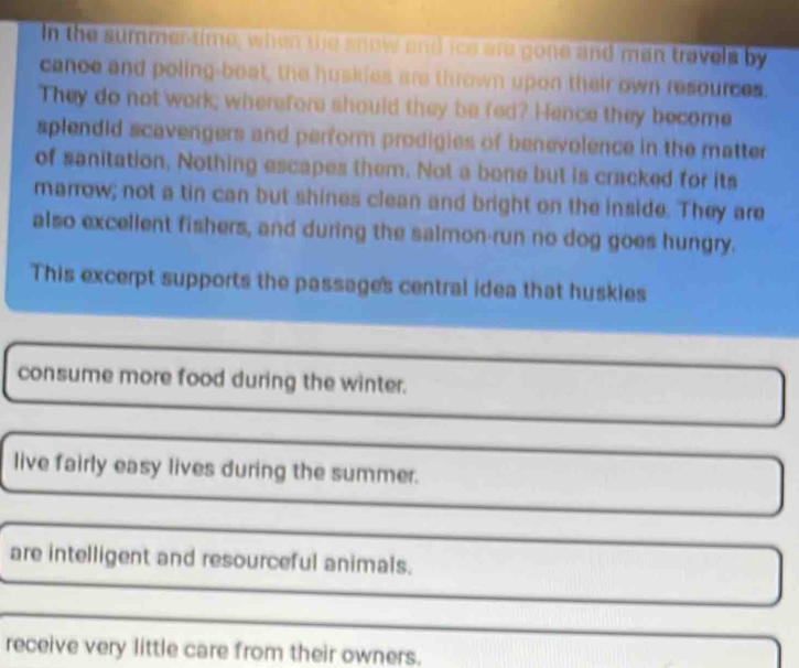 In the summer-time, when the snow and ice are gone and man travels by
cance and poling-boat, the huskies are thrown upon their own resources.
They do not work; wherefore should they be fed? Hence they become
splendid scavengers and perform prodigies of benevolence in the matter
of sanitation, Nothing escapes them. Not a bone but is cracked for its
marrow; not a tin can but shines clean and bright on the inside. They are
also excellent fishers, and during the salmon-run no dog goes hungry.
This excerpt supports the passages central idea that huskies
consume more food during the winter.
live fairly easy lives during the summer.
are intelligent and resourceful animals.
receive very little care from their owners.