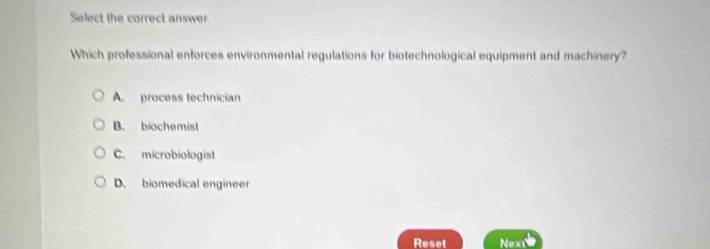 Select the correct answer
Which professional enforces environmental regulations for biotechnological equipment and machinery?
A. process technician
B、 biochemist
C. microbiologist
D. biomedical engineer
Reset Next