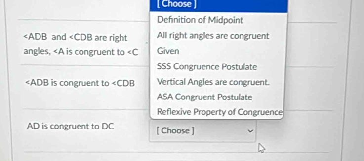 [ Choose
Defnition of Midpoint
∠ ADB and ∠ CDB are right All right angles are congruent
angles, ∠ A is congruent to Given
SSS Congruence Postulate
∠ ADB is congruent to ∠ CDB Vertical Angles are congruent.
ASA Congruent Postulate
Reflexive Property of Congruence
AD is congruent to DC [ Choose ]