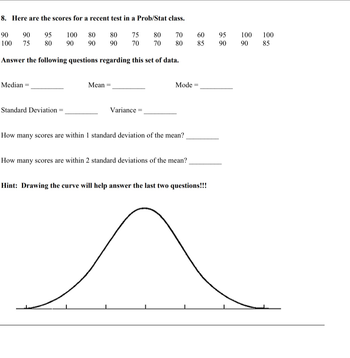 Here are the scores for a recent test in a Prob/Stat class.
90 90 95 100 80 80 75 80 70 60 95 100 100
100 75 80 90 90 90 70 70 80 85 90 90 85
Answer the following questions regarding this set of data. 
Median = _Mean =_ Mode =_ 
Standard Deviation = _Variance =_ 
How many scores are within 1 standard deviation of the mean?_ 
How many scores are within 2 standard deviations of the mean?_ 
Hint: Drawing the curve will help answer the last two questions!!!