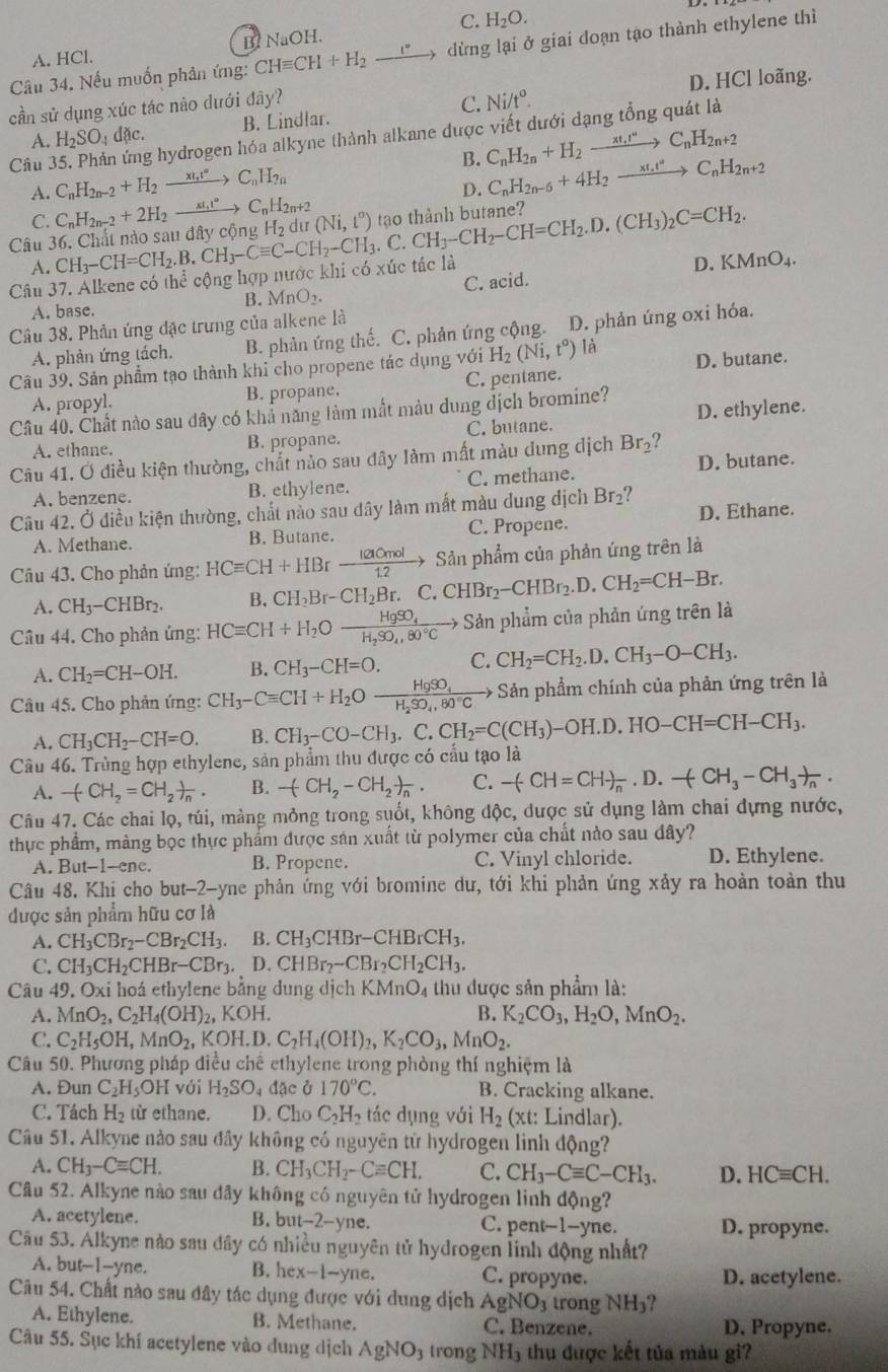 A. HCl. B. NaOH. C. H_2O.
Câu 34. Nếu muốn phân ứng: CHequiv CH+H_2to dừng lại ở giai doạn tạo thành ethylene thì
cần sử dụng xúc tác nào dưới đây? C. Ni/t°. D. HCl loãng.
A. H_2SO_4dac. B. Lindlar.
g hydrogen hóa alkyne thành alkane được viết dưới dạng tổng quát là
B. C_nH_2n+H_2to C_nH_2n+2
Câu C_nH_2n-2+H_2to C_nH_2n C_nH_2n-6+4H_2xrightarrow xt_nt^aC_nH_2n+2
A. C_nH_2n-2+2H_2to C_nH_2n+2
D.
C.
Câu CH_3-CH=CH_2.B.CH_3-Cequiv C-CH_2-CH_3.C.CH_3-CH_2-CH=CH_2.D.(CH_3)_2C=CH_2. H_2 dư (Ni,t^o) tao thành butane?
A.
Câu 37. Alkene có the cộng hợp nước khi có xúc tác là
D. KMnO_4.
A. base. B. MnO_2. C. acid.
Câu 38. Phản ứng đặc trưng của alkene là
A. phản ứng tách. B. phản ứng thế. C. phản ứng cộng. D. phản úng oxi hóa.
Câu 39. Sản phẩm tạo thành khi cho propene tác dụng với H_2(Ni,t^o) là D. butane.
A. propyl. B. propane. C. pentane.
Câu 40. Chất nào sau đây có khả năng làm mất màu dung dịch bromine?
A. ethane. B. propane. C. butane. D. ethylene.
Câu 41. Ở điều kiện thường, chất nảo sau đây làm mất màu dung dịch Br_2 ?
A. benzene. B. ethylene. C. methane. D. butane.
Câu 42. Ở điều kiện thường, chất nảo sau đây làm mất màu dung địch Br_2.  
A. Methane. B. Butane. C. Propene. D. Ethane.
Câu 43. Cho phản ứng: HCequiv CH+HBr lacmol/1.2 to Sản phẩm của phản ứng trên là
A. CH_3-CHBr_2. B. CH_2Br-CH_2Br.C.CHBr_2-CHBr_2.D.CH_2=CH-Br.
Câu 44. Cho phản ứng: HCequiv CH+H_2Oxrightarrow HgSO_4HCequiv CH_2,80° Sản phẩm của phản ứng trên là
A. CH_2=CH-OH. B. CH_3-CH=O. C. CH_2=CH_2.D.CH_3-O-CH_3.
Câu 45. Cho phản ứng: CH_3-Cequiv CH+H_2Oxrightarrow HgSO_4H_2SO_4,80°Cto Sản phẩm chính của phản ứng trên là
A. CH_3CH_2-CH=O. B. CH_3-CO-CH_3.C.CH_2=C(CH_3)-OH.D.HO-CH=CH-CH_3.
Câu 46. Trùng hợp ethylene, sản phẩm thu được có cấu tạo là
A. -(CH_2=CH_2)_n. B. -(CH_2-CH_2)_n. C. -(CH=CH)_n.D.-(CH_3-CH_3)_n.
Câu 47. Các chai lọ, túi, mảng mỏng trong suốt, không độc, được sử dụng làm chai dựng nước,
thực phẩm, màng bọc thực phẩm được sán xuất từ polymer của chất nào sau dây?
A. But-1-enc. B. Propene. C. Vinyl chloride. D. Ethylene.
Câu 48. Khi cho but-2-yne phản ứng với bromine dư, tới khi phản ứng xảy ra hoàn toàn thu
được sản phẩm hữu cơ là
A. CH_3CBr_2-CBr_2CH_3. B. CH_3CHBr-CHBrCH_3.
C. CH_3CH_2CHBr-CBr_3. D.CHBr_2-CBr_2CH_2CH_3.
Câu 49. Oxi hoá ethylene bằng dung dịch KMnO_4 thu được sản phẩm là:
A. MnO_2,C_2H_4(OH)_2,KOH. B. K_2CO_3,H_2O,MnO_2.
C. C_2H_5OH,MnO_2,KOH.D.C_2H_4(OH)_2,K_2CO_3,MnO_2.
Câu 50. Phương pháp điều chế ethylene trong phòng thí nghiệm là
A. Đun C_2H_5OH l với H_2SO_4dac a 170°C. B. Cracking alkane.
C. Tách H_2 từ ethane. D. Cho C_2H_2 tác dụng với H_2 (xt: Lindlar).
Câu 51. Alkyne nào sau đây không có nguyên từ hydrogen linh động?
A. CH_3-Cequiv CH. B. CH_3CH_2-Cequiv CH. C. CH_3-Cequiv C-CH_3. D. HCequiv CH.
Câu 52. Alkyne nào sau đây không có nguyên tử hydrogen linh động?
A. acetylene. B.  b out-2-yne C. pent--1-yne. D. propyne.
Cầu 53. Alkyne nào sau đây có nhiều nguyên tử hydrogen linh động nhất?
A. but-1-yne. B. hex-1-yne. C. propyne. D. acetylene.
Câu 54. Chất nào sau đây tác dụng được với dung dịch AgNO_3 trong NH_3
A. Ethylene. B. Methane. C. Benzene. D. Propyne.
Câu 55. Sục khí acetylene vào dung dịch AgNO_3 trong NH_3 thu được kết tủa màu gi?