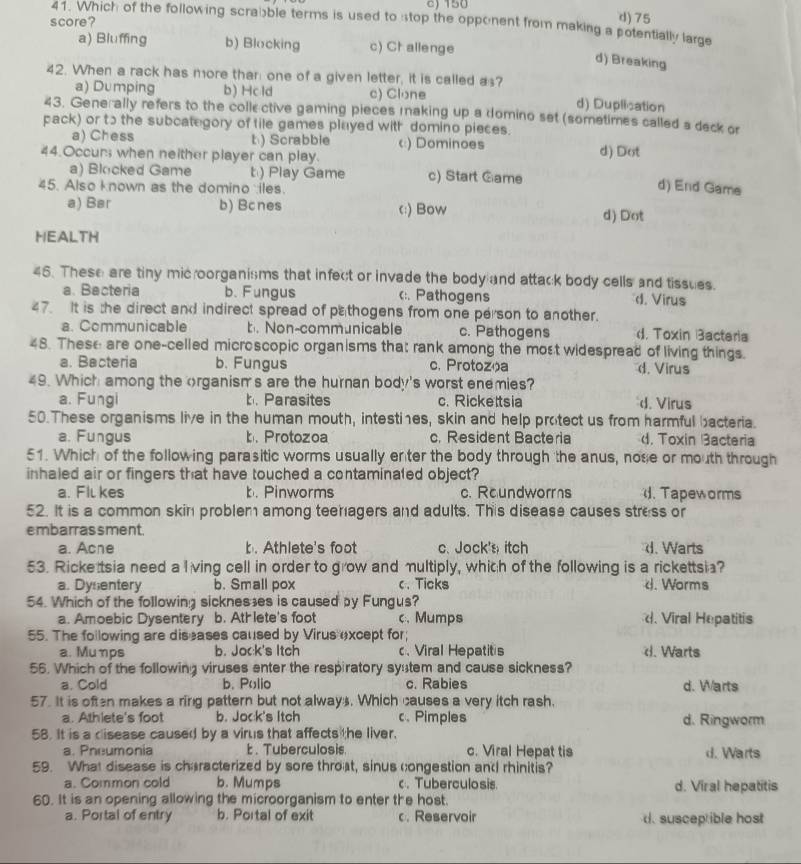 c) 150
score?
d) 75
41. Which of the following scraible terms is used to stop the opponent from making a potentially large
a) Bluffing b) Blacking c) Challenge
d) Breaking
42. When a rack has more than one of a given letter, it is called as?
a) Dumping b) Hcld c) Clone d) Duplisation
43. Generally refers to the colle ctive gaming pieces making up a domino set (sometimes called a deck o
pack) or tɔ the subcategory of tile games pluyed with domino pieces. d) Dot
a) Chess t) Scrabble c) Dominoes
44.Occurs when neither player can play.
a) Blocked Game t) Play Game c) Start Game
45. Also known as the domino iles.
d) End Game
a) Bar b) Bcnes c:) Bow d) Dot
HEALTH
46. These are tiny mic oorganisms that infect or invade the body and attack body cells and tissues.
a. Bacteria b. Fungus c:. Pathogens d. Virus
47. It is the direct and indirect spread of pathogens from one person to another.
a. Communicable b. Non-communicable c. Pathogens d. Toxin Bacteria
48. These are one-celled microscopic organisms that rank among the most widespread of living things.
a. Bacteria b. Fungus c. Protozoa d. Virus
49. Which among the organisms are the hurnan body's worst enemies?
a. Fungi Parasites c. Rickettsia d. Virus
50.These organisms live in the human mouth, intestines, skin and help protect us from harmful bacteria.
a. Fungus b. Protozoa c. Resident Bacteria d. Toxin acteria
51. Which of the following parasitic worms usually enter the body through the anus, nose or mouth through
inhaled air or fingers that have touched a contaminaled object?
a. Fll kes b. Pinworms c. Roundworrs.  Tapeworms
52. It is a common skin problem among teenagers and adults. This disease causes stress or
embarrassment.
a. Ache b. Athlete's foot c. Jock's itch d. Warts
53. Ricke tsia need a lving cell in order to grow and multiply, which of the following is a rickettsia?
a. Dysentery b. Small pox c、 Ticks d. Worms
54. Which of the following sickneses is caused by Fungus?
a. Amoebic Dysentery b. Ath lete's foot c.Mumps d. Viral Hepatitis
55. The following are diseases caused by Virus except for;
a. Muηps b. Jock's Itch c、 Viral Hepatit's d. Warts
56. Which of the following viruses enter the respiratory syutem and cause sickness?
a. Cold b. Polio c. Rabies d. Warts
57. It is often makes a ring pattern but not always. Which causes a very itch rash.
a. Athlete's foot b. Jock's Itch c. Pimples d. Ringworm
58. It is a disease caused by a virus that affects the liver.
a. Pneumonia  . Tuberculosis c. Viral Hepat tis d. Warts
59. What disease is characterized by sore throat, sinus congestion and rhinitis?
a. Common cold b. Mumps c. Tuberculosis. d. Viral hepatitis
60. It is an opening allowing the microorganism to enter the host.
a. Portal of entry b. Portal of exit c. Reservoir d. susceptible host