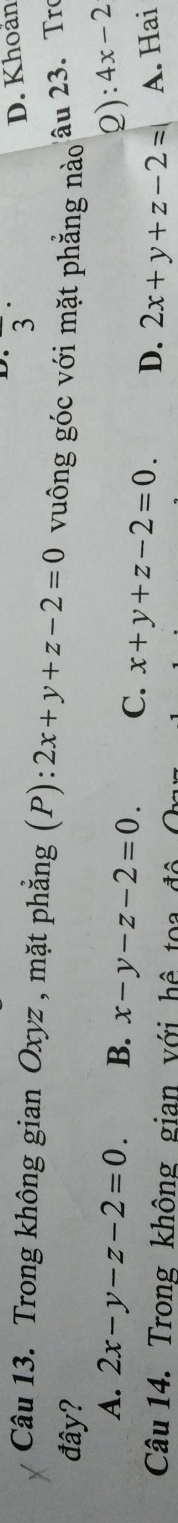 overline 3 D. Khoản
Câu 13. Trong không gian Oxyz , mặt phẳng (P): 2x+y+z-2=0 vuông góc với mặt phẳng nào âu 23. Tro
đây?
2): 4x-2
A. 2x-y-z-2=0. B. x-y-z-2=0. C. x+y+z-2=0. D. 2x+y+z-2= A. Hai
Câu 14. Trong không gian với hệ toa độ O