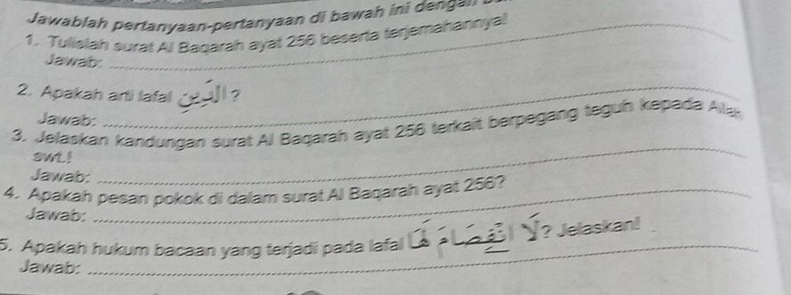 Jawablah pertanyaan-pertanyaan di bawah ini denga= 
1. Tulislah surat Al Bagarah ayat 256 beserta terjemahannyal 
Jawab: 
_ 
2. Apakah arti lafal 
Jawab: 
3. Jelaskan kandungan surat Al Bagarah ayat 256 terkait berpegang tegun kepada Alla 
awt ! 
Jawab: 
_ 
4. Apakah pesan pokok di dalam surat Al Baqarah ayat 256? 
Jawab: 
5. Apakah hukum bacaan yang terjadi pada lafal Ý L l Ý? Jelaskan! 
Jawab:_