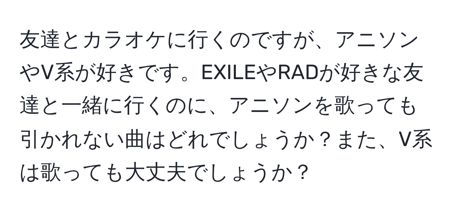 友達とカラオケに行くのですが、アニソンやV系が好きです。EXILEやRADが好きな友達と一緒に行くのに、アニソンを歌っても引かれない曲はどれでしょうか？また、V系は歌っても大丈夫でしょうか？