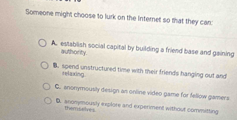 Someone might choose to lurk on the Internet so that they can:
A. establish social capital by building a friend base and gaining
authority.
B. spend unstructured time with their friends hanging out and
relaxing.
C. anonymously design an online video game for fellow gamers
D. anonymously explore and experiment without committing
themselves