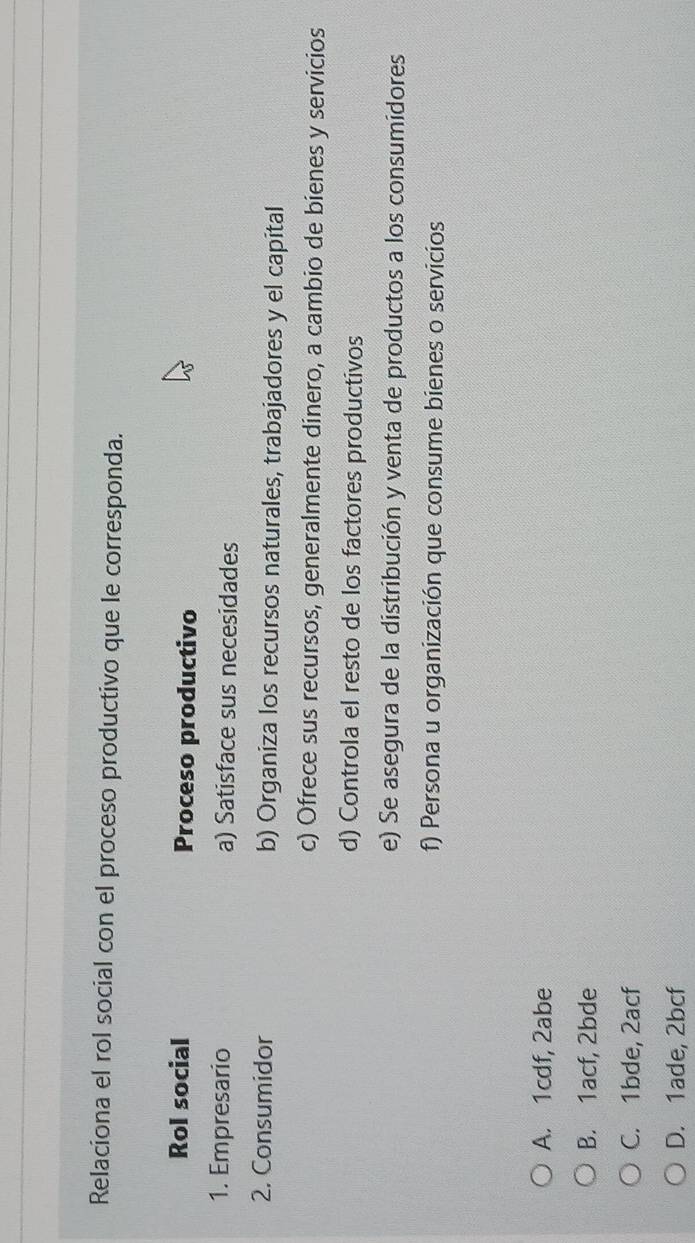 Relaciona el rol social con el proceso productivo que le corresponda.
Rol social Proceso productivo
1. Empresario a) Satisface sus necesidades
2. Consumidor b) Organiza los recursos naturales, trabajadores y el capital
c) Ofrece sus recursos, generalmente dinero, a cambio de bienes y servicios
d) Controla el resto de los factores productivos
e) Se asegura de la distribución y venta de productos a los consumidores
f) Persona u organización que consume bienes o servicios
A. 1cdf, 2abe
B. 1acf, 2bde
C. 1bde, 2acf
D. 1ade, 2bcf