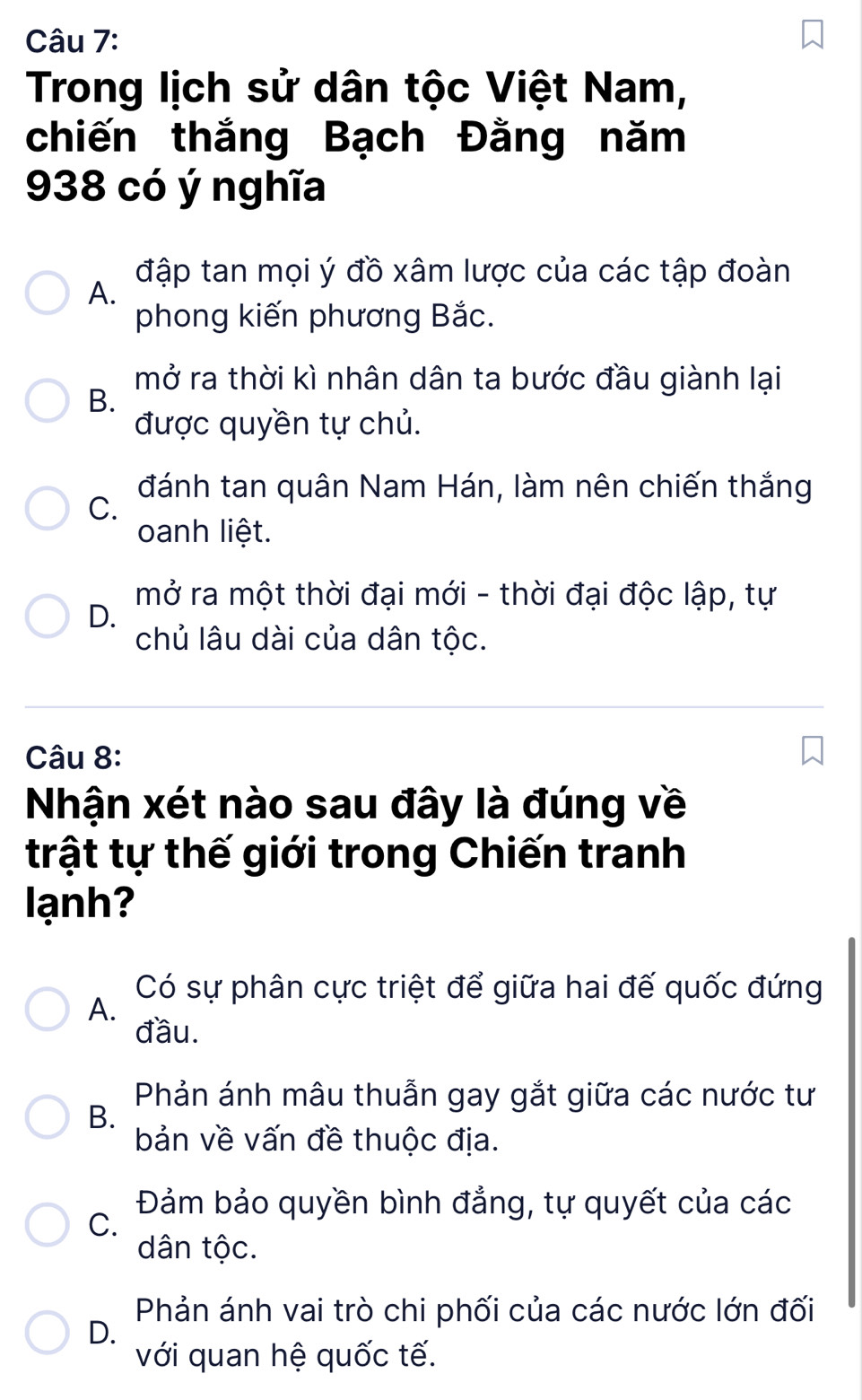 Trong lịch sử dân tộc Việt Nam,
chiến thắng Bạch Đằng năm
938 có ý nghĩa
đập tan mọi ý đồ xâm lược của các tập đoàn
A.
phong kiến phương Bắc.
mở ra thời kì nhân dân ta bước đầu giành lại
B.
được quyền tự chủ.
đánh tan quân Nam Hán, làm nên chiến thắng
C.
oanh liệt.
mở ra một thời đại mới - thời đại độc lập, tự
D.
chủ lâu dài của dân tộc.
Câu 8:
Nhận xét nào sau đây là đúng về
trật tự thế giới trong Chiến tranh
lạnh?
Có sự phân cực triệt để giữa hai đế quốc đứng
A.
đầu.
Phản ánh mâu thuẫn gay gắt giữa các nước tư
B.
bản về vấn đề thuộc địa.
Đảm bảo quyền bình đẳng, tự quyết của các
C.
dân tộc.
Phản ánh vai trò chi phối của các nước lớn đối
D.
với quan hệ quốc tế.